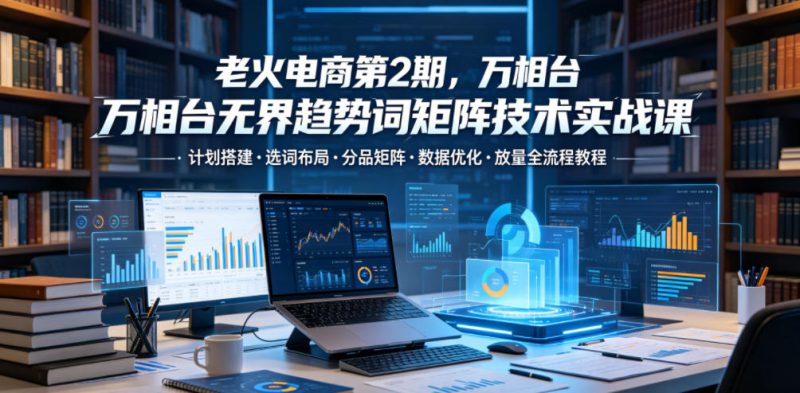 老火电商第2期，万相台无界趋势词矩阵技术实战课，计划搭建・选词布局・分品矩阵・数据优化・放量全流程教程——生财有道创业项目网-生财有道