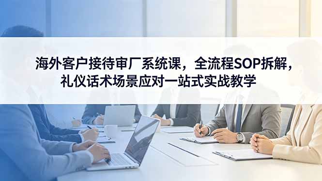 （18772期）海外客户接待审厂系统课，全流程SOP拆解，礼仪话术场景应对一站式实战教学_生财有道创业项目网-生财有道
